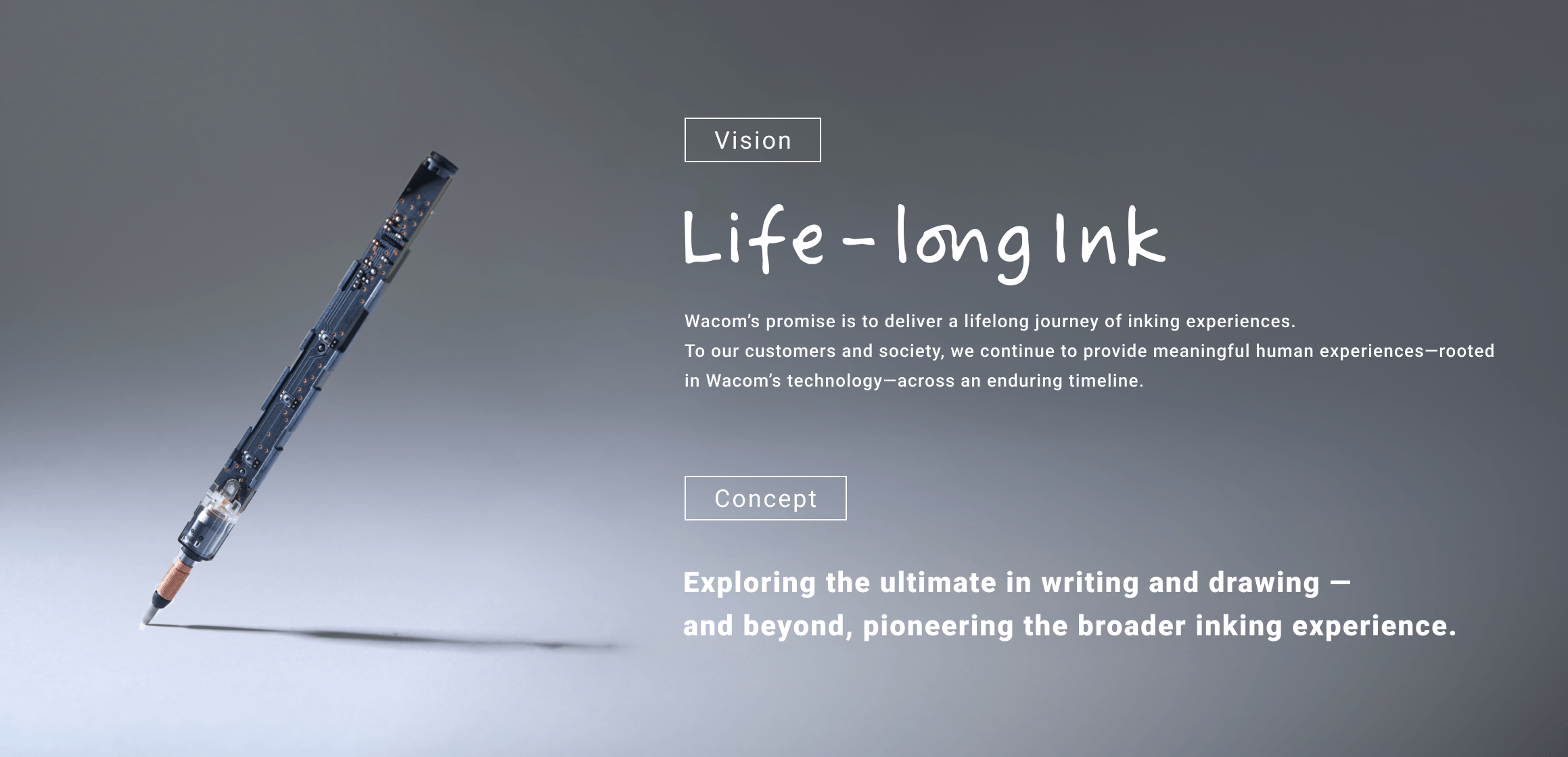 [Vision]Life-long Ink Wacom’s promise is to deliver a lifelong journey of inking experiences. To our customers and society, we continue to provide meaningful human experiences—rooted in Wacom’s technology—across an enduring timeline. [Concept]Exploring the ultimate in writing and drawing — and beyond, pioneering the broader inking experience