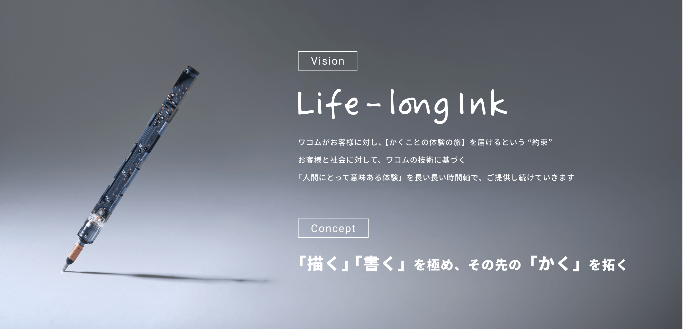 [Vision]Life-long Ink ワコムがお客様に対し、【かくことの体験の旅】を届けるという“約束”お客様と社会に対して、ワコムの技術に基づく「人間にとって意味ある体験」を長い長い時間軸で、ご提供し続けていきます[Concept]「描く」「書く」を極め、その先の「かく」を拓く
